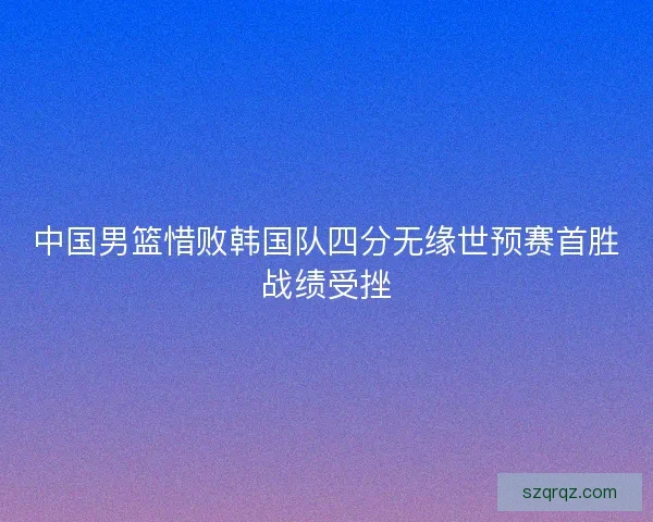 中国男篮惜败韩国队四分无缘世预赛首胜战绩受挫