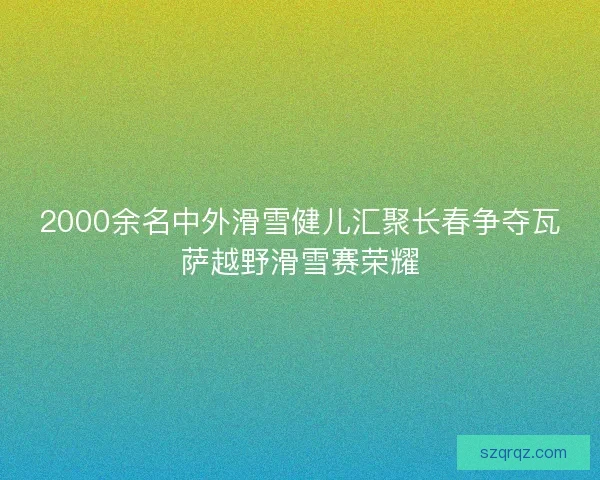 2000余名中外滑雪健儿汇聚长春争夺瓦萨越野滑雪赛荣耀