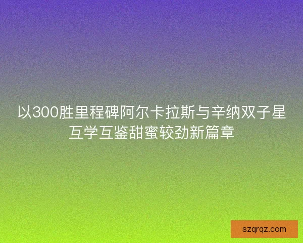 以300胜里程碑阿尔卡拉斯与辛纳双子星互学互鉴甜蜜较劲新篇章