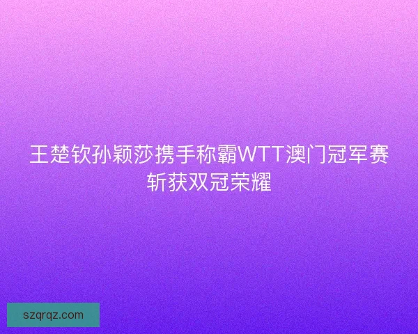 王楚钦孙颖莎携手称霸WTT澳门冠军赛斩获双冠荣耀