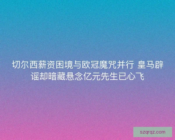 切尔西薪资困境与欧冠魔咒并行 皇马辟谣却暗藏悬念亿元先生已心飞