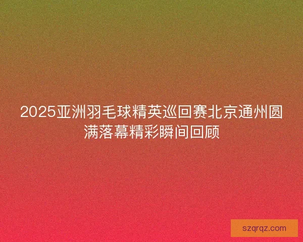 2025亚洲羽毛球精英巡回赛北京通州圆满落幕精彩瞬间回顾