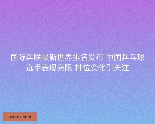 国际乒联最新世界排名发布 中国乒乓球选手表现亮眼 排位变化引关注