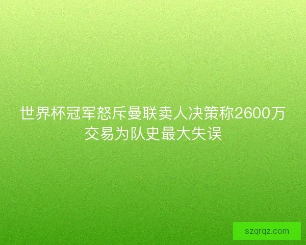 世界杯冠军怒斥曼联卖人决策称2600万交易为队史最大失误