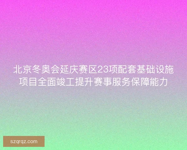 北京冬奥会延庆赛区23项配套基础设施项目全面竣工提升赛事服务保障能力