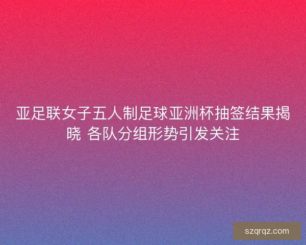 亚足联女子五人制足球亚洲杯抽签结果揭晓 各队分组形势引发关注