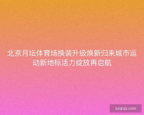 北京月坛体育场换装升级焕新归来城市运动新地标活力绽放再启航