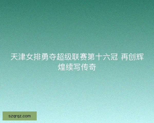 天津女排勇夺超级联赛第十六冠 再创辉煌续写传奇