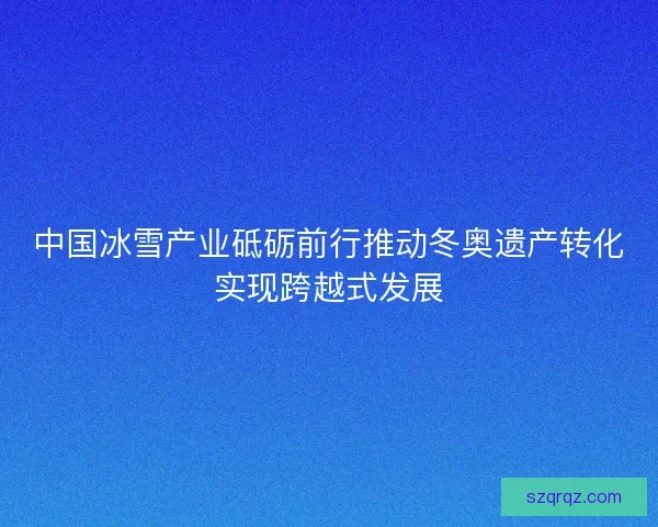 中国冰雪产业砥砺前行推动冬奥遗产转化实现跨越式发展
