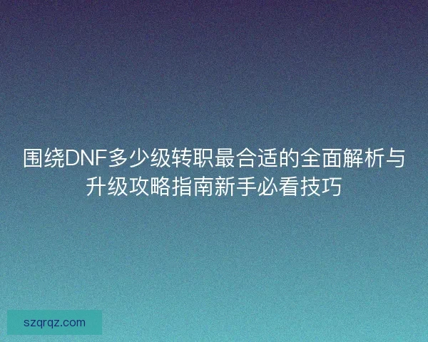 围绕DNF多少级转职最合适的全面解析与升级攻略指南新手必看技巧