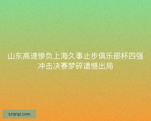 山东高速惨负上海久事止步俱乐部杯四强冲击决赛梦碎遗憾出局